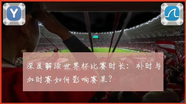 深度解读世界杯比赛时长：补时与加时赛如何影响赛果？
