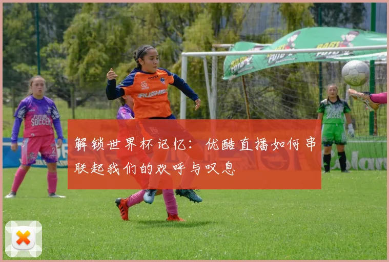 解锁世界杯记忆：优酷直播如何串联起我们的欢呼与叹息