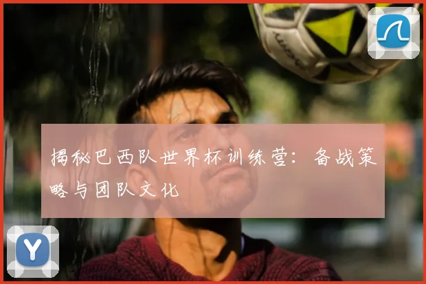 揭秘巴西队世界杯训练营：备战策略与团队文化