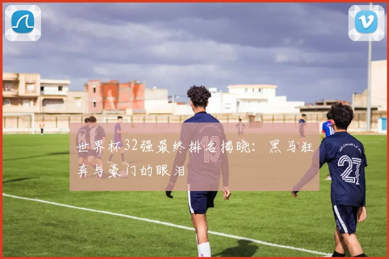 世界杯32强最终排名揭晓:黑马狂奔与豪门的眼泪