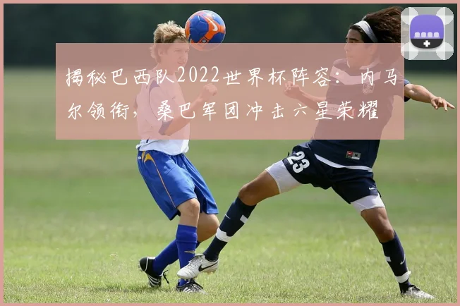 揭秘巴西队2022世界杯阵容：内马尔领衔，桑巴军团冲击六星荣耀