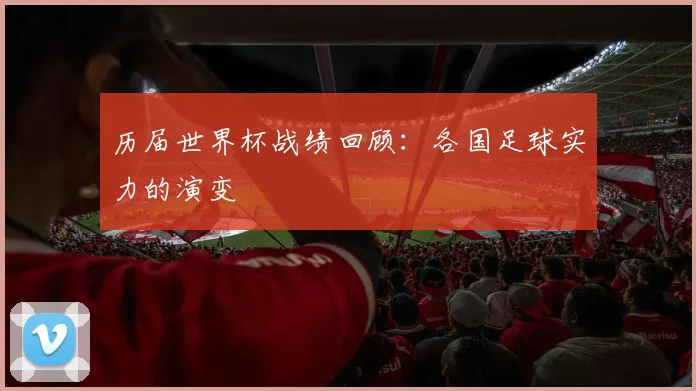 历届世界杯战绩回顾：各国足球实力的演变