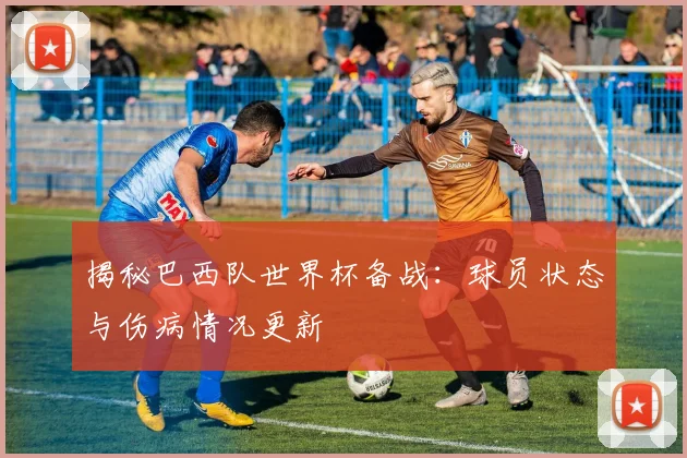 揭秘巴西队世界杯备战：球员状态与伤病情况更新