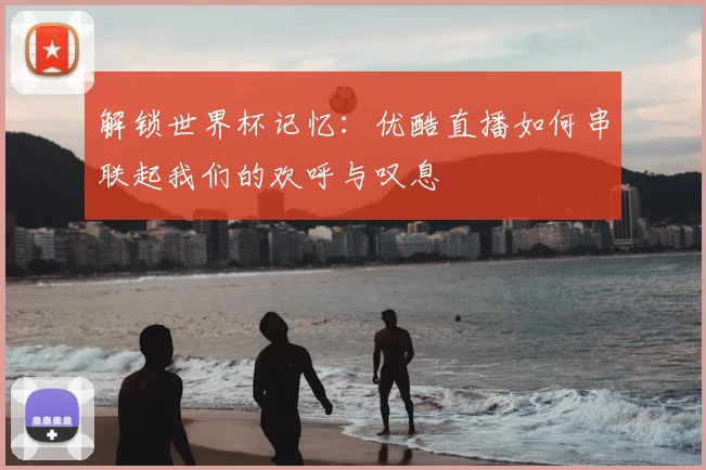 解锁世界杯记忆：优酷直播如何串联起我们的欢呼与叹息